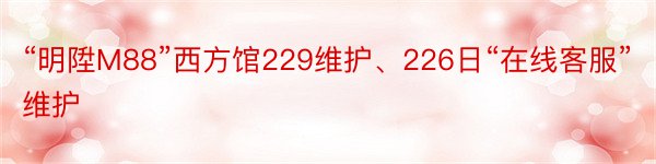 “明陞M88”西方馆229维护、226日“在线客服”维护