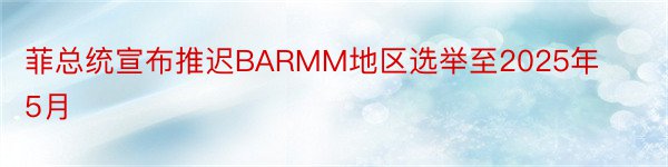 菲总统宣布推迟BARMM地区选举至2025年5月